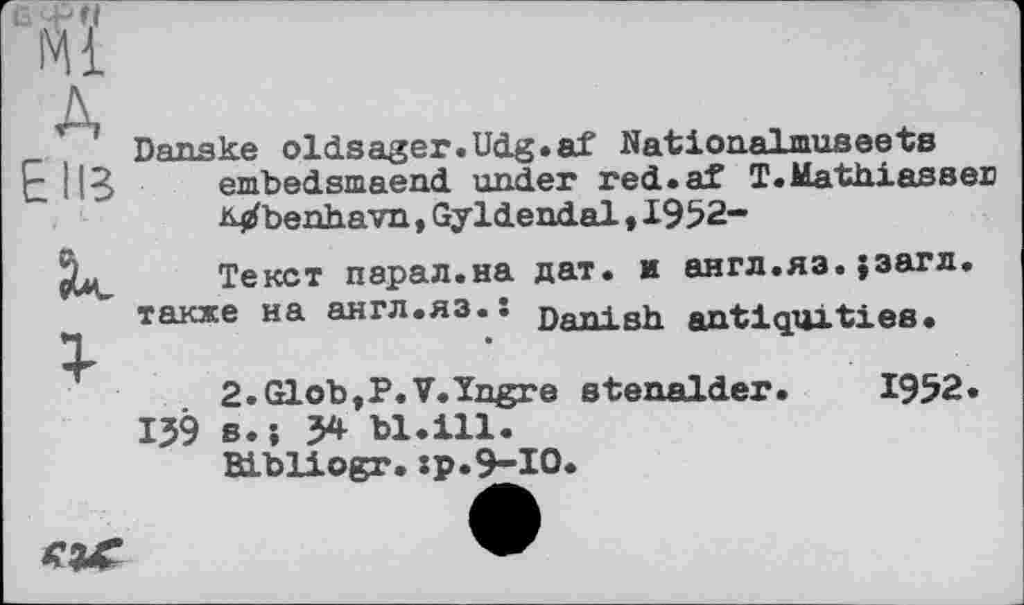 ﻿Wl
A
Danske oldsager.Udg.af Nationalmuseebs
E ИВ embedsmaend under red.af T.Mathiassen
Mbenhavn, Gyldendal > 1952-
Текст парал.на дат. и англ.яз. Јзагл. также на англ.яз.ї пяпі Rh япіИдціїИяя-
2.Glob,P.V.1ngre etenalder. 1952.
159 s.; 5* bl.ill.
ELbliogr.:p.9-I0.
